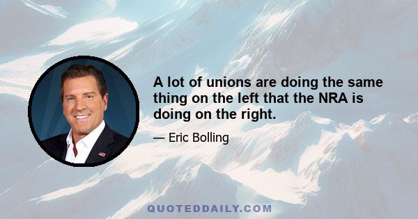 A lot of unions are doing the same thing on the left that the NRA is doing on the right.