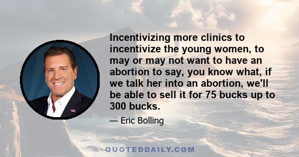 Incentivizing more clinics to incentivize the young women, to may or may not want to have an abortion to say, you know what, if we talk her into an abortion, we'll be able to sell it for 75 bucks up to 300 bucks.