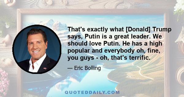 That's exactly what [Donald] Trump says, Putin is a great leader. We should love Putin. He has a high popular and everybody oh, fine, you guys - oh, that's terrific.