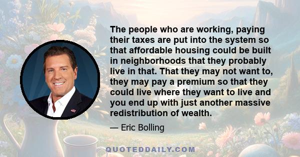 The people who are working, paying their taxes are put into the system so that affordable housing could be built in neighborhoods that they probably live in that. That they may not want to, they may pay a premium so