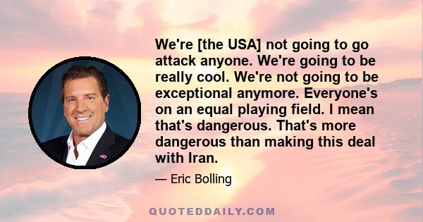 We're [the USA] not going to go attack anyone. We're going to be really cool. We're not going to be exceptional anymore. Everyone's on an equal playing field. I mean that's dangerous. That's more dangerous than making