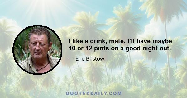 I like a drink, mate. I'll have maybe 10 or 12 pints on a good night out.