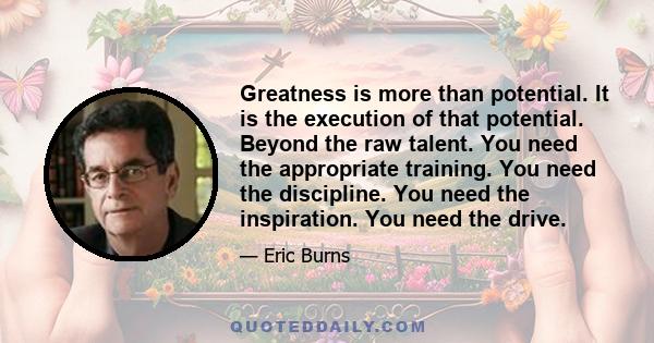 Greatness is more than potential. It is the execution of that potential. Beyond the raw talent. You need the appropriate training. You need the discipline. You need the inspiration. You need the drive.