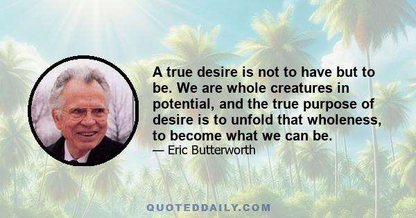 A true desire is not to have but to be. We are whole creatures in potential, and the true purpose of desire is to unfold that wholeness, to become what we can be.