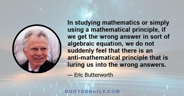 In studying mathematics or simply using a mathematical principle, if we get the wrong answer in sort of algebraic equation, we do not suddenly feel that there is an anti-mathematical principle that is luring us into the 