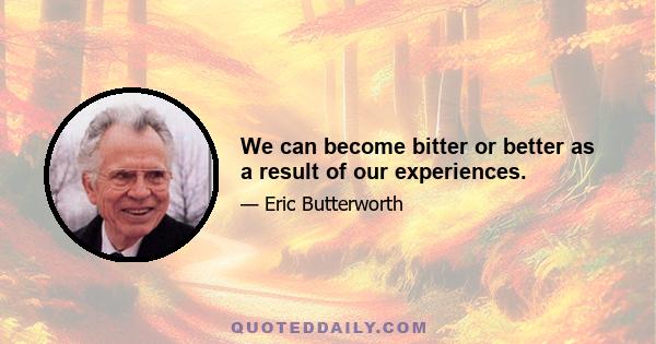 We can become bitter or better as a result of our experiences.