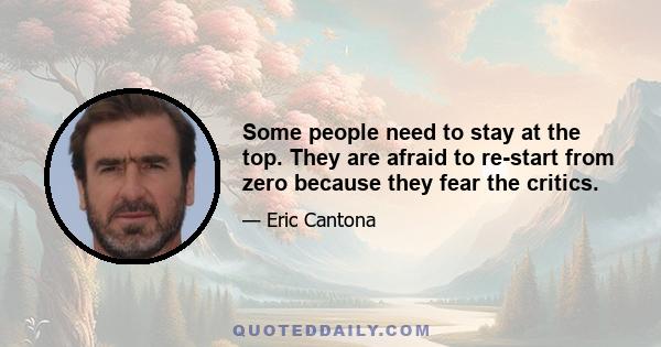 Some people need to stay at the top. They are afraid to re-start from zero because they fear the critics.