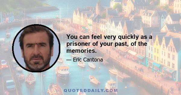 You can feel very quickly as a prisoner of your past, of the memories.