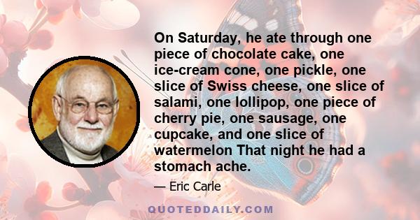 On Saturday, he ate through one piece of chocolate cake, one ice-cream cone, one pickle, one slice of Swiss cheese, one slice of salami, one lollipop, one piece of cherry pie, one sausage, one cupcake, and one slice of