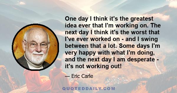 One day I think it's the greatest idea ever that I'm working on. The next day I think it's the worst that I've ever worked on - and I swing between that a lot. Some days I'm very happy with what I'm doing, and the next