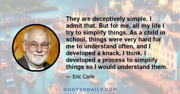 They are deceptively simple. I admit that. But for me, all my life I try to simplify things. As a child in school, things were very hard for me to understand often, and I developed a knack, I think. I developed a