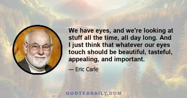We have eyes, and we're looking at stuff all the time, all day long. And I just think that whatever our eyes touch should be beautiful, tasteful, appealing, and important.