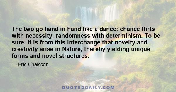 The two go hand in hand like a dance: chance flirts with necessity, randomness with determinism. To be sure, it is from this interchange that novelty and creativity arise in Nature, thereby yielding unique forms and