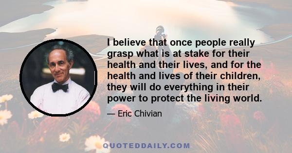 I believe that once people really grasp what is at stake for their health and their lives, and for the health and lives of their children, they will do everything in their power to protect the living world.