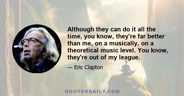 Although they can do it all the time, you know, they're far better than me, on a musically, on a theoretical music level. You know, they're out of my league.