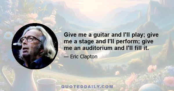 Give me a guitar and I'll play; give me a stage and I'll perform; give me an auditorium and I'll fill it.