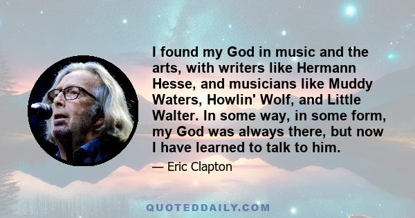 I found my God in music and the arts, with writers like Hermann Hesse, and musicians like Muddy Waters, Howlin' Wolf, and Little Walter. In some way, in some form, my God was always there, but now I have learned to talk 