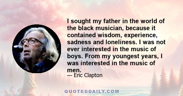 I sought my father in the world of the black musician, because it contained wisdom, experience, sadness and loneliness. I was not ever interested in the music of boys. From my youngest years, I was interested in the