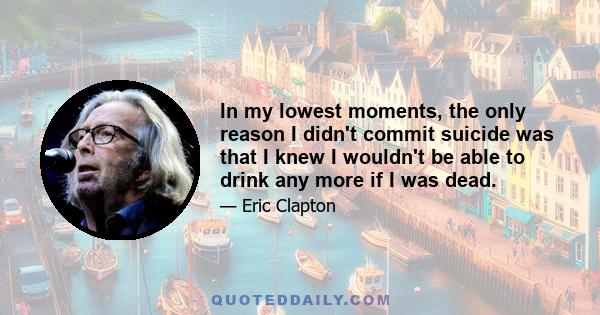 In my lowest moments, the only reason I didn't commit suicide was that I knew I wouldn't be able to drink any more if I was dead.