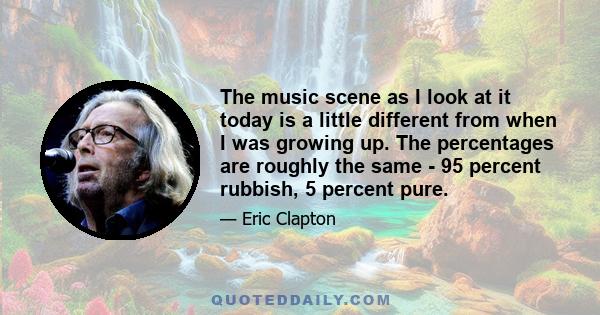 The music scene as I look at it today is a little different from when I was growing up. The percentages are roughly the same - 95 percent rubbish, 5 percent pure.