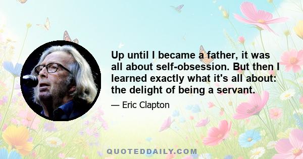 Up until I became a father, it was all about self-obsession. But then I learned exactly what it's all about: the delight of being a servant.