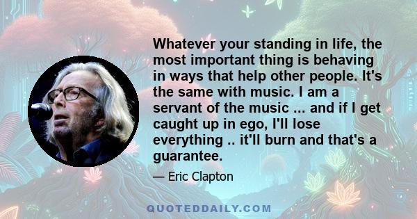 Whatever your standing in life, the most important thing is behaving in ways that help other people. It's the same with music. I am a servant of the music ... and if I get caught up in ego, I'll lose everything .. it'll 