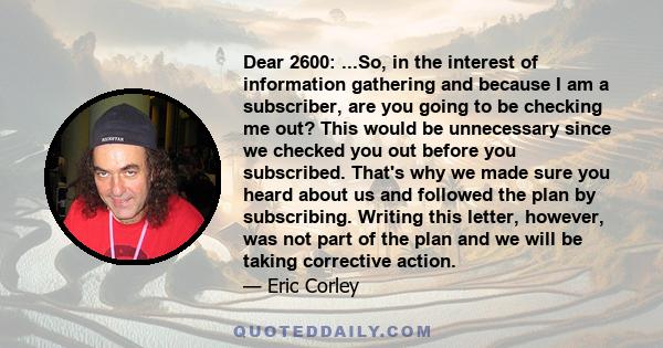 Dear 2600: ...So, in the interest of information gathering and because I am a subscriber, are you going to be checking me out? This would be unnecessary since we checked you out before you subscribed. That's why we made 