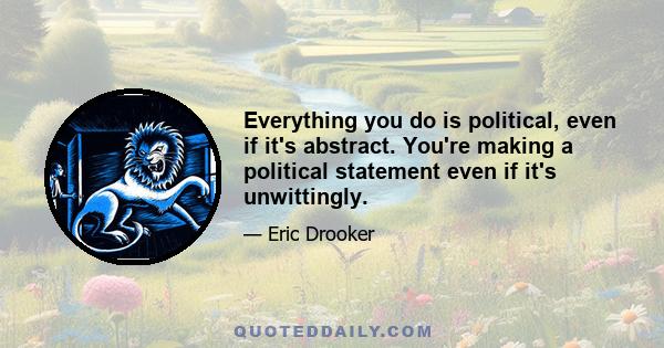 Everything you do is political, even if it's abstract. You're making a political statement even if it's unwittingly.