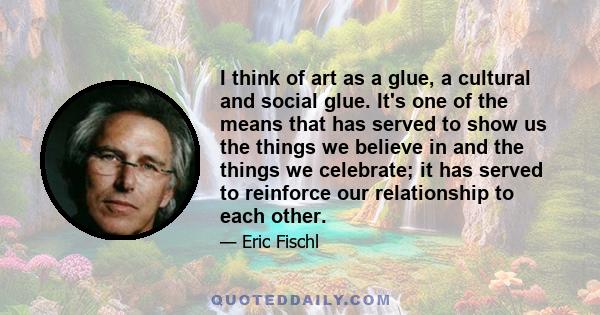 I think of art as a glue, a cultural and social glue. It's one of the means that has served to show us the things we believe in and the things we celebrate; it has served to reinforce our relationship to each other.