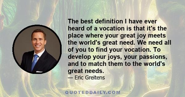 The best definition I have ever heard of a vocation is that it's the place where your great joy meets the world's great need. We need all of you to find your vocation. To develop your joys, your passions, and to match