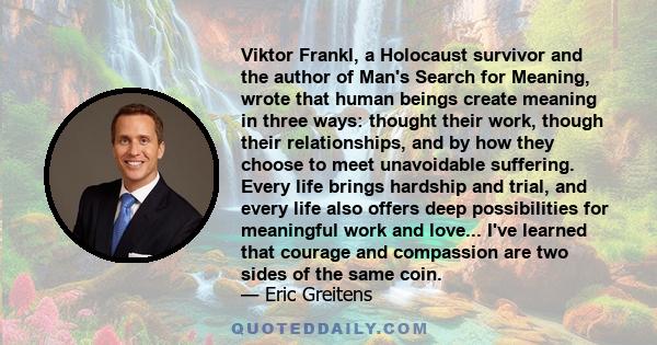 Viktor Frankl, a Holocaust survivor and the author of Man's Search for Meaning, wrote that human beings create meaning in three ways: thought their work, though their relationships, and by how they choose to meet