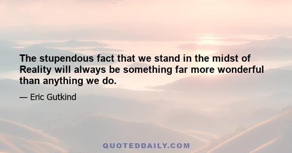 The stupendous fact that we stand in the midst of Reality will always be something far more wonderful than anything we do.