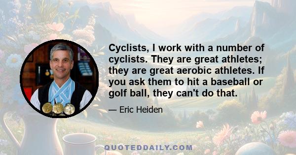 Cyclists, I work with a number of cyclists. They are great athletes; they are great aerobic athletes. If you ask them to hit a baseball or golf ball, they can't do that.