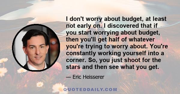 I don't worry about budget, at least not early on. I discovered that if you start worrying about budget, then you'll get half of whatever you're trying to worry about. You're constantly working yourself into a corner.