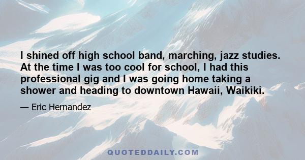 I shined off high school band, marching, jazz studies. At the time I was too cool for school, I had this professional gig and I was going home taking a shower and heading to downtown Hawaii, Waikiki.