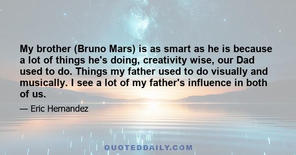 My brother (Bruno Mars) is as smart as he is because a lot of things he's doing, creativity wise, our Dad used to do. Things my father used to do visually and musically. I see a lot of my father's influence in both of