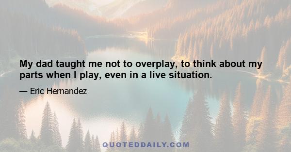 My dad taught me not to overplay, to think about my parts when I play, even in a live situation.