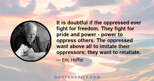 It is doubtful if the oppressed ever fight for freedom. They fight for pride and power - power to oppress others. The oppressed want above all to imitate their oppressors; they want to retaliate.