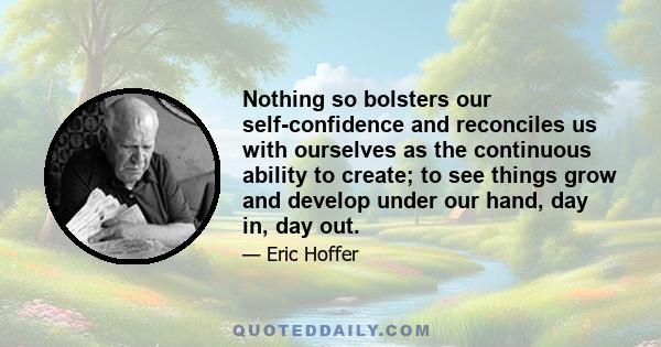 Nothing so bolsters our self-confidence and reconciles us with ourselves as the continuous ability to create; to see things grow and develop under our hand, day in, day out.