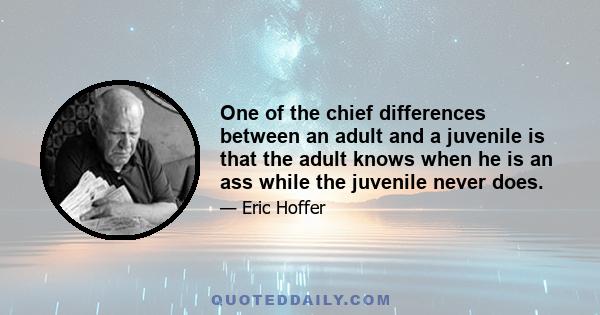 One of the chief differences between an adult and a juvenile is that the adult knows when he is an ass while the juvenile never does.