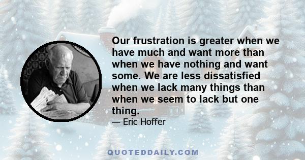 Our frustration is greater when we have much and want more than when we have nothing and want some. We are less dissatisfied when we lack many things than when we seem to lack but one thing.