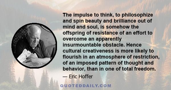 The impulse to think, to philosophize and spin beauty and brilliance out of mind and soul, is somehow the offspring of resistance of an effort to overcome an apparently insurmountable obstacle. Hence cultural