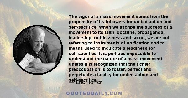 The vigor of a mass movement stems from the propensity of its followers for united action and self-sacrifice. When we ascribe the success of a movement to its faith, doctrine, propaganda, leadership, ruthlessness and so 