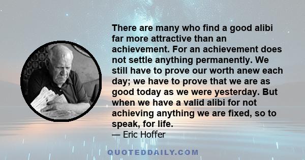 There are many who find a good alibi far more attractive than an achievement. For an achievement does not settle anything permanently. We still have to prove our worth anew each day; we have to prove that we are as good 