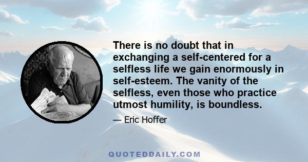 There is no doubt that in exchanging a self-centered for a selfless life we gain enormously in self-esteem. The vanity of the selfless, even those who practice utmost humility, is boundless.