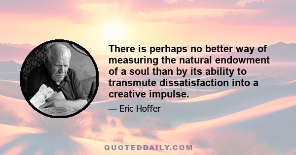 There is perhaps no better way of measuring the natural endowment of a soul than by its ability to transmute dissatisfaction into a creative impulse.