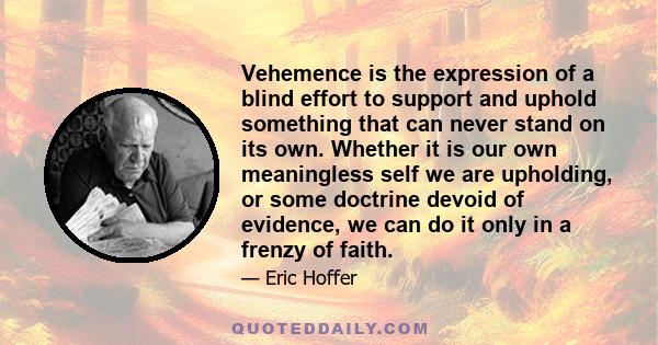 Vehemence is the expression of a blind effort to support and uphold something that can never stand on its own. Whether it is our own meaningless self we are upholding, or some doctrine devoid of evidence, we can do it