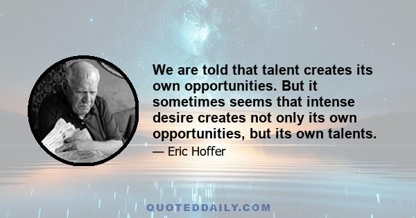 We are told that talent creates its own opportunities. But it sometimes seems that intense desire creates not only its own opportunities, but its own talents.