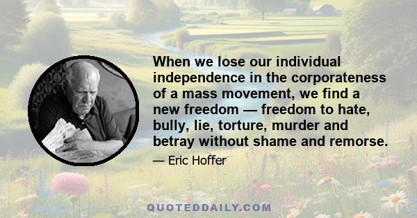 When we lose our individual independence in the corporateness of a mass movement, we find a new freedom — freedom to hate, bully, lie, torture, murder and betray without shame and remorse.