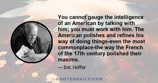 You cannot gauge the intelligence of an American by talking with him; you must work with him. The American polishes and refines his way of doing things-even the most commonplace-the way the French of the 17th century